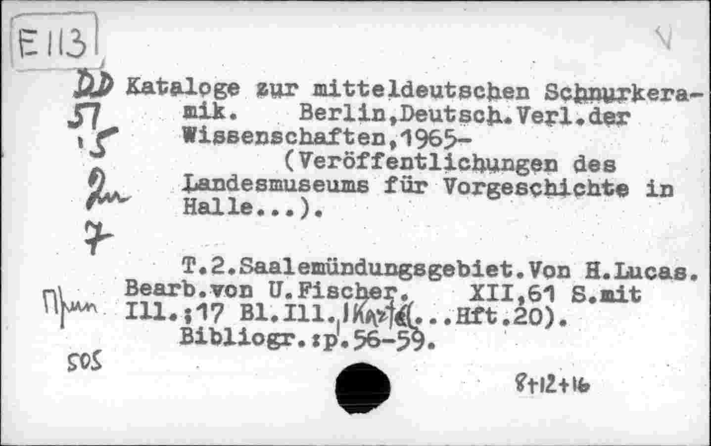 ﻿la Kataloge zur mitteldeutschen Schnurkera—
57 mik. Berlin»Deutsch«Verlader , < Wissenschaften,1965-
(Veröffentlichungen des
Landesmuseums für Vorgeschichte in A**' Halle...).
T.2.Saalemündungsgebiet.Von H.Lucas nl	Вearb.von U.Fisc	XII.61 S.mit
'V* Ill. ; 17 Bl. Ill.,I	..Hft.20).
Bibliogr.:p.
ÇOS
?t£+ib